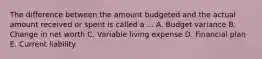 The difference between the amount budgeted and the actual amount received or spent is called a ... A. Budget variance B. Change in net worth C. Variable living expense D. Financial plan E. Current liability