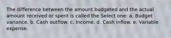 The difference between the amount budgeted and the actual amount received or spent is called the Select one: a. Budget variance. b. Cash outflow. c. Income. d. Cash inflow. e. Variable expense.