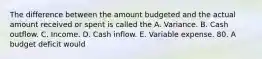 The difference between the amount budgeted and the actual amount received or spent is called the A. Variance. B. Cash outflow. C. Income. D. Cash inflow. E. Variable expense. 80. A budget deficit would