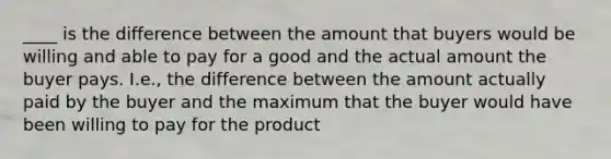 ____ is the difference between the amount that buyers would be willing and able to pay for a good and the actual amount the buyer pays. I.e., the difference between the amount actually paid by the buyer and the maximum that the buyer would have been willing to pay for the product