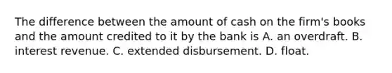 The difference between the amount of cash on the firm's books and the amount credited to it by the bank is A. an overdraft. B. interest revenue. C. extended disbursement. D. float.