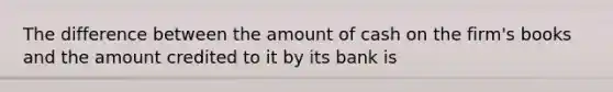 The difference between the amount of cash on the firm's books and the amount credited to it by its bank is