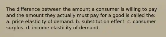 The difference between the amount a consumer is willing to pay and the amount they actually must pay for a good is called the: a. price elasticity of demand. b. substitution effect. c. consumer surplus. d. income elasticity of demand.