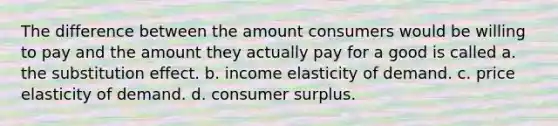 The difference between the amount consumers would be willing to pay and the amount they actually pay for a good is called a. the substitution effect. b. income elasticity of demand. c. price elasticity of demand. d. consumer surplus.