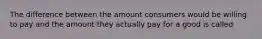 The difference between the amount consumers would be willing to pay and the amount they actually pay for a good is called