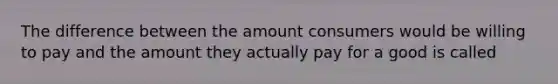 The difference between the amount consumers would be willing to pay and the amount they actually pay for a good is called