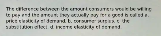 The difference between the amount consumers would be willing to pay and the amount they actually pay for a good is called a. price elasticity of demand. b. consumer surplus. c. the substitution effect. d. income elasticity of demand.