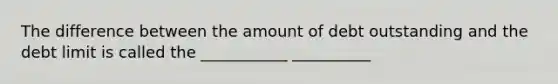 The difference between the amount of debt outstanding and the debt limit is called the ___________ __________