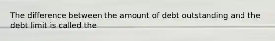 The difference between the amount of debt outstanding and the debt limit is called the