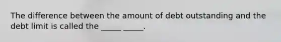 The difference between the amount of debt outstanding and the debt limit is called the _____ _____.