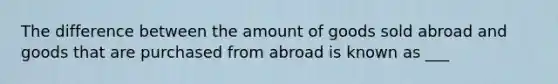 The difference between the amount of goods sold abroad and goods that are purchased from abroad is known as ___