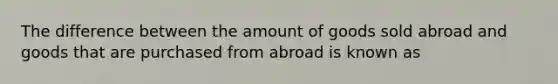 The difference between the amount of goods sold abroad and goods that are purchased from abroad is known as