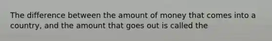 The difference between the amount of money that comes into a country, and the amount that goes out is called the