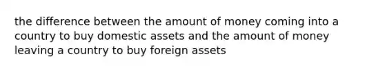 the difference between the amount of money coming into a country to buy domestic assets and the amount of money leaving a country to buy foreign assets