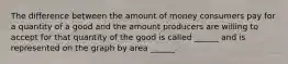 The difference between the amount of money consumers pay for a quantity of a good and the amount producers are willing to accept for that quantity of the good is called ______ and is represented on the graph by area ______.