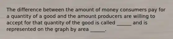 The difference between the amount of money consumers pay for a quantity of a good and the amount producers are willing to accept for that quantity of the good is called ______ and is represented on the graph by area ______.