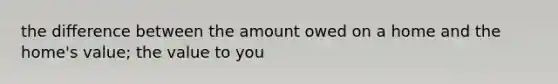 the difference between the amount owed on a home and the home's value; the value to you