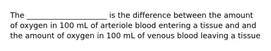 The _____________________ is the difference between the amount of oxygen in 100 mL of arteriole blood entering a tissue and and the amount of oxygen in 100 mL of venous blood leaving a tissue