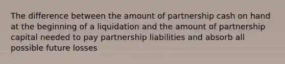 The difference between the amount of partnership cash on hand at the beginning of a liquidation and the amount of partnership capital needed to pay partnership liabilities and absorb all possible future losses