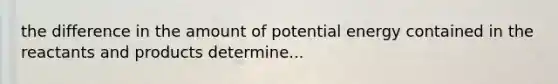 the difference in the amount of potential energy contained in the reactants and products determine...