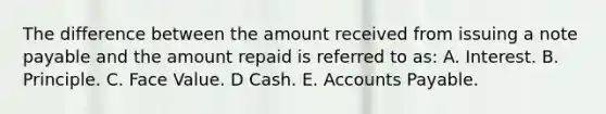 The difference between the amount received from issuing a note payable and the amount repaid is referred to as: A. Interest. B. Principle. C. Face Value. D Cash. E. Accounts Payable.