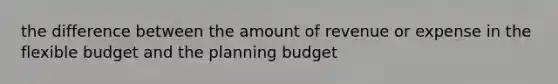 the difference between the amount of revenue or expense in the flexible budget and the planning budget