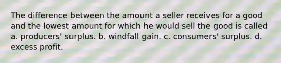 The difference between the amount a seller receives for a good and the lowest amount for which he would sell the good is called a. producers' surplus. b. windfall gain. c. consumers' surplus. d. excess profit.