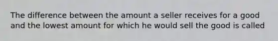 The difference between the amount a seller receives for a good and the lowest amount for which he would sell the good is called