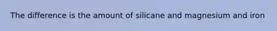 The difference is the amount of silicane and magnesium and iron