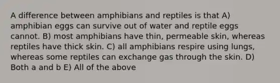 A difference between amphibians and reptiles is that A) amphibian eggs can survive out of water and reptile eggs cannot. B) most amphibians have thin, permeable skin, whereas reptiles have thick skin. C) all amphibians respire using lungs, whereas some reptiles can exchange gas through the skin. D) Both a and b E) All of the above