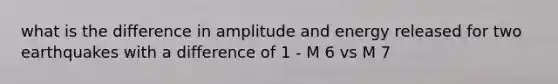 what is the difference in amplitude and energy released for two earthquakes with a difference of 1 - M 6 vs M 7