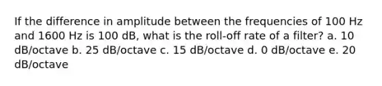 If the difference in amplitude between the frequencies of 100 Hz and 1600 Hz is 100 dB, what is the roll-off rate of a filter? a. 10 dB/octave b. 25 dB/octave c. 15 dB/octave d. 0 dB/octave e. 20 dB/octave