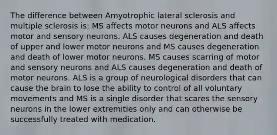 The difference between Amyotrophic lateral sclerosis and multiple sclerosis is: MS affects motor neurons and ALS affects motor and sensory neurons. ALS causes degeneration and death of upper and lower motor neurons and MS causes degeneration and death of lower motor neurons. MS causes scarring of motor and sensory neurons and ALS causes degeneration and death of motor neurons. ALS is a group of neurological disorders that can cause the brain to lose the ability to control of all voluntary movements and MS is a single disorder that scares the sensory neurons in the lower extremities only and can otherwise be successfully treated with medication.