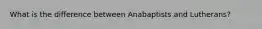 What is the difference between Anabaptists and Lutherans?