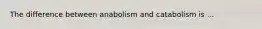 The difference between anabolism and catabolism is ...