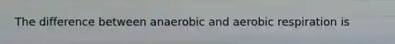 The difference between anaerobic and aerobic respiration is