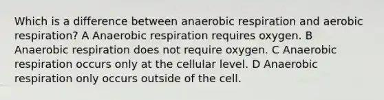 Which is a difference between anaerobic respiration and aerobic respiration? A Anaerobic respiration requires oxygen. B Anaerobic respiration does not require oxygen. C Anaerobic respiration occurs only at the cellular level. D Anaerobic respiration only occurs outside of the cell.