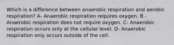 Which is a difference between anaerobic respiration and aerobic respiration? A- Anaerobic respiration requires oxygen. B -Anaerobic respiration does not require oxygen. C- Anaerobic respiration occurs only at the cellular level. D- Anaerobic respiration only occurs outside of the cell.