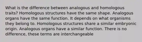 What is the difference between analogous and homologous traits? Homologous structures have the same shape. Analogous organs have the same function. It depends on what organisms they belong to. Homologous structures share a similar embryonic origin. Analogous organs have a similar function. There is no difference, these terms are interchangeable