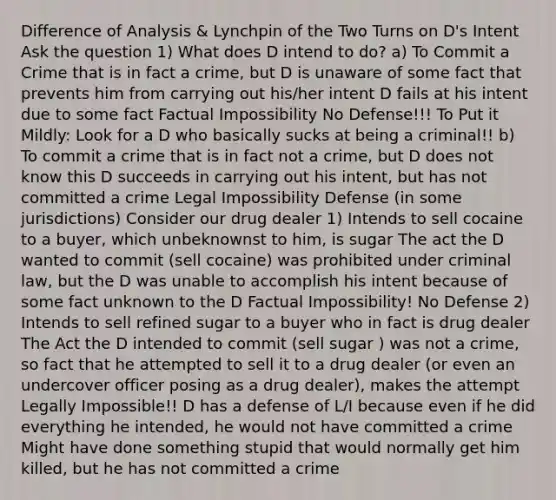 Difference of Analysis & Lynchpin of the Two Turns on D's Intent Ask the question 1) What does D intend to do? a) To Commit a Crime that is in fact a crime, but D is unaware of some fact that prevents him from carrying out his/her intent D fails at his intent due to some fact Factual Impossibility No Defense!!! To Put it Mildly: Look for a D who basically sucks at being a criminal!! b) To commit a crime that is in fact not a crime, but D does not know this D succeeds in carrying out his intent, but has not committed a crime Legal Impossibility Defense (in some jurisdictions) Consider our drug dealer 1) Intends to sell cocaine to a buyer, which unbeknownst to him, is sugar The act the D wanted to commit (sell cocaine) was prohibited under criminal law, but the D was unable to accomplish his intent because of some fact unknown to the D Factual Impossibility! No Defense 2) Intends to sell refined sugar to a buyer who in fact is drug dealer The Act the D intended to commit (sell sugar ) was not a crime, so fact that he attempted to sell it to a drug dealer (or even an undercover officer posing as a drug dealer), makes the attempt Legally Impossible!! D has a defense of L/I because even if he did everything he intended, he would not have committed a crime Might have done something stupid that would normally get him killed, but he has not committed a crime