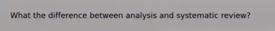 What the difference between analysis and systematic review?