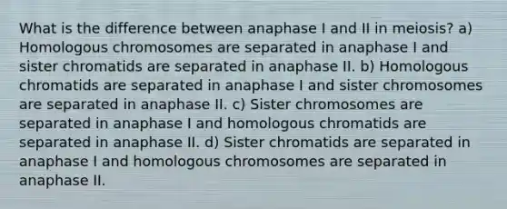 What is the difference between anaphase I and II in meiosis? a) Homologous chromosomes are separated in anaphase I and sister chromatids are separated in anaphase II. b) Homologous chromatids are separated in anaphase I and sister chromosomes are separated in anaphase II. c) Sister chromosomes are separated in anaphase I and homologous chromatids are separated in anaphase II. d) Sister chromatids are separated in anaphase I and homologous chromosomes are separated in anaphase II.