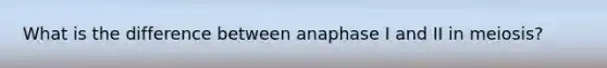 What is the difference between anaphase I and II in meiosis?