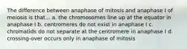 The difference between anaphase of mitosis and anaphase I of meiosis is that... a. the chromosomes line up at the equator in anaphase I b. centromeres do not exist in anaphase I c. chromatids do not separate at the centromere in anaphase I d. crossing-over occurs only in anaphase of mitosis