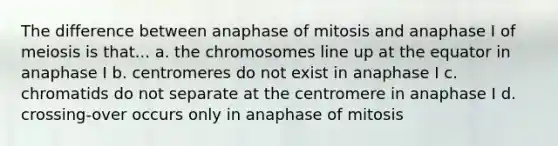 The difference between anaphase of mitosis and anaphase I of meiosis is that... a. the chromosomes line up at the equator in anaphase I b. centromeres do not exist in anaphase I c. chromatids do not separate at the centromere in anaphase I d. crossing-over occurs only in anaphase of mitosis