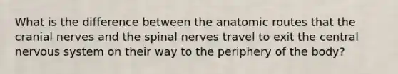 What is the difference between the anatomic routes that the <a href='https://www.questionai.com/knowledge/kE0S4sPl98-cranial-nerves' class='anchor-knowledge'>cranial nerves</a> and the spinal nerves travel to exit the central nervous system on their way to the periphery of the body?