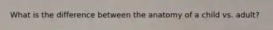 What is the difference between the anatomy of a child vs. adult?