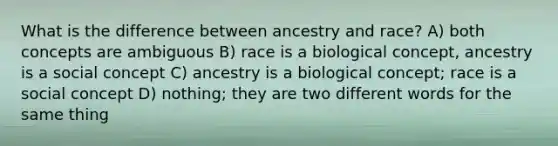 What is the difference between ancestry and race? A) both concepts are ambiguous B) race is a biological concept, ancestry is a social concept C) ancestry is a biological concept; race is a social concept D) nothing; they are two different words for the same thing