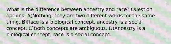 What is the difference between ancestry and race? Question options: A)Nothing; they are two different words for the same thing. B)Race is a biological concept, ancestry is a social concept. C)Both concepts are ambiguous. D)Ancestry is a biological concept; race is a social concept.