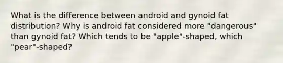 What is the difference between android and gynoid fat distribution? Why is android fat considered more "dangerous" than gynoid fat? Which tends to be "apple"-shaped, which "pear"-shaped?